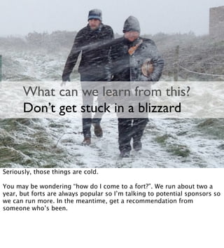 What can we learn from this?
Don’t get stuck in a blizzard
Seriously, those things are cold.
You may be wondering “how do I come to a fort?”. We run about two a
year, but forts are always popular so I’m talking to potential sponsors so
we can run more. In the meantime, get a recommendation from
someone who’s been.
 