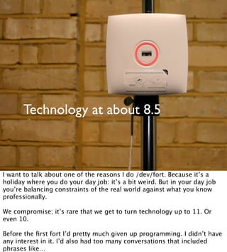 Technology at about 8.5
I want to talk about one of the reasons I do /dev/fort. Because it’s a
holiday where you do your day job: it’s a bit weird. But in your day job
you’re balancing constraints of the real world against what you know
professionally.
We compromise; it’s rare that we get to turn technology up to 11. Or
even 10.
Before the ﬁrst fort I’d pretty much given up programming. I didn’t have
any interest in it. I’d also had too many conversations that included
phrases like…
 