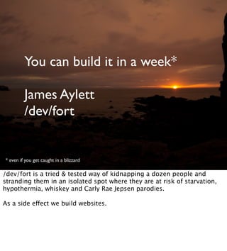 You can build it in a week*
James Aylett
/dev/fort
* even if you get caught in a blizzard
/dev/fort is a tried & tested way of kidnapping a dozen people and
stranding them in an isolated spot where they are at risk of starvation,
hypothermia, whiskey and Carly Rae Jepsen parodies.
As a side effect we build websites.
 