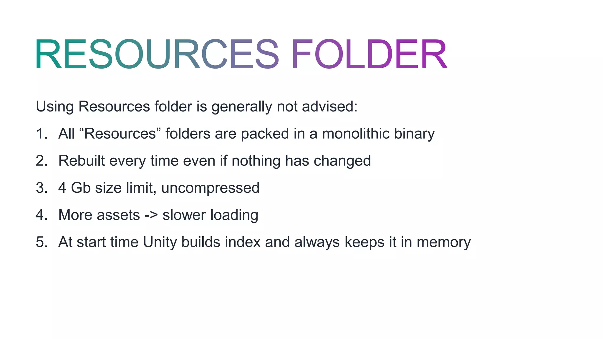 Using Resources folder is generally not advised:
1. All “Resources” folders are packed in a monolithic binary
2. Rebuilt every time even if nothing has changed
3. 4 Gb size limit, uncompressed
4. More assets -> slower loading
5. At start time Unity builds index and always keeps it in memory
 
