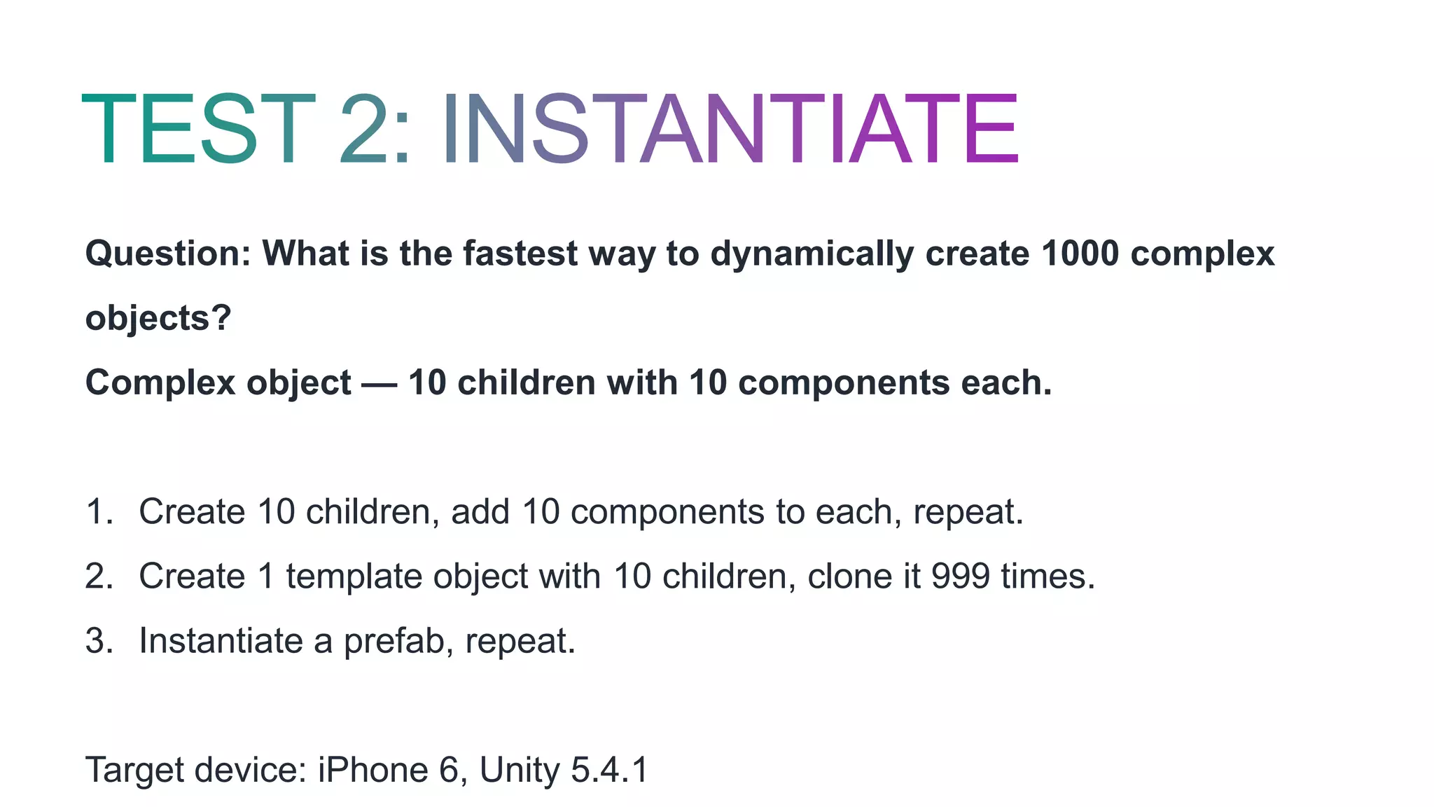 Question: What is the fastest way to dynamically create 1000 complex
objects?
Complex object — 10 children with 10 components each.
1. Create 10 children, add 10 components to each, repeat.
2. Create 1 template object with 10 children, clone it 999 times.
3. Instantiate a prefab, repeat.
Target device: iPhone 6, Unity 5.4.1
 