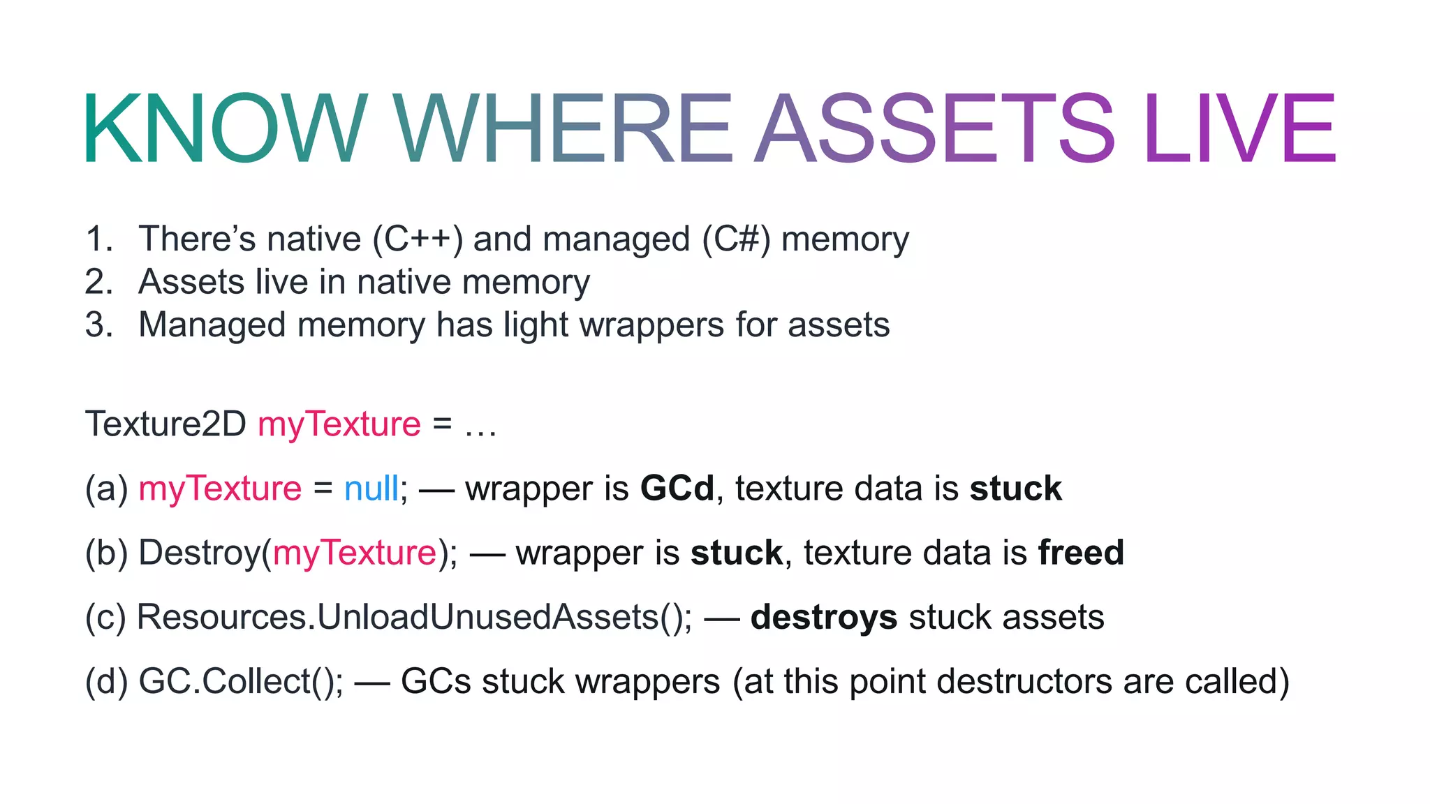 1. There’s native (C++) and managed (C#) memory
2. Assets live in native memory
3. Managed memory has light wrappers for assets
Texture2D myTexture = …
(a) myTexture = null; — wrapper is GCd, texture data is stuck
(b) Destroy(myTexture); — wrapper is stuck, texture data is freed
(c) Resources.UnloadUnusedAssets(); — destroys stuck assets
(d) GC.Collect(); — GCs stuck wrappers (at this point destructors are called)
 