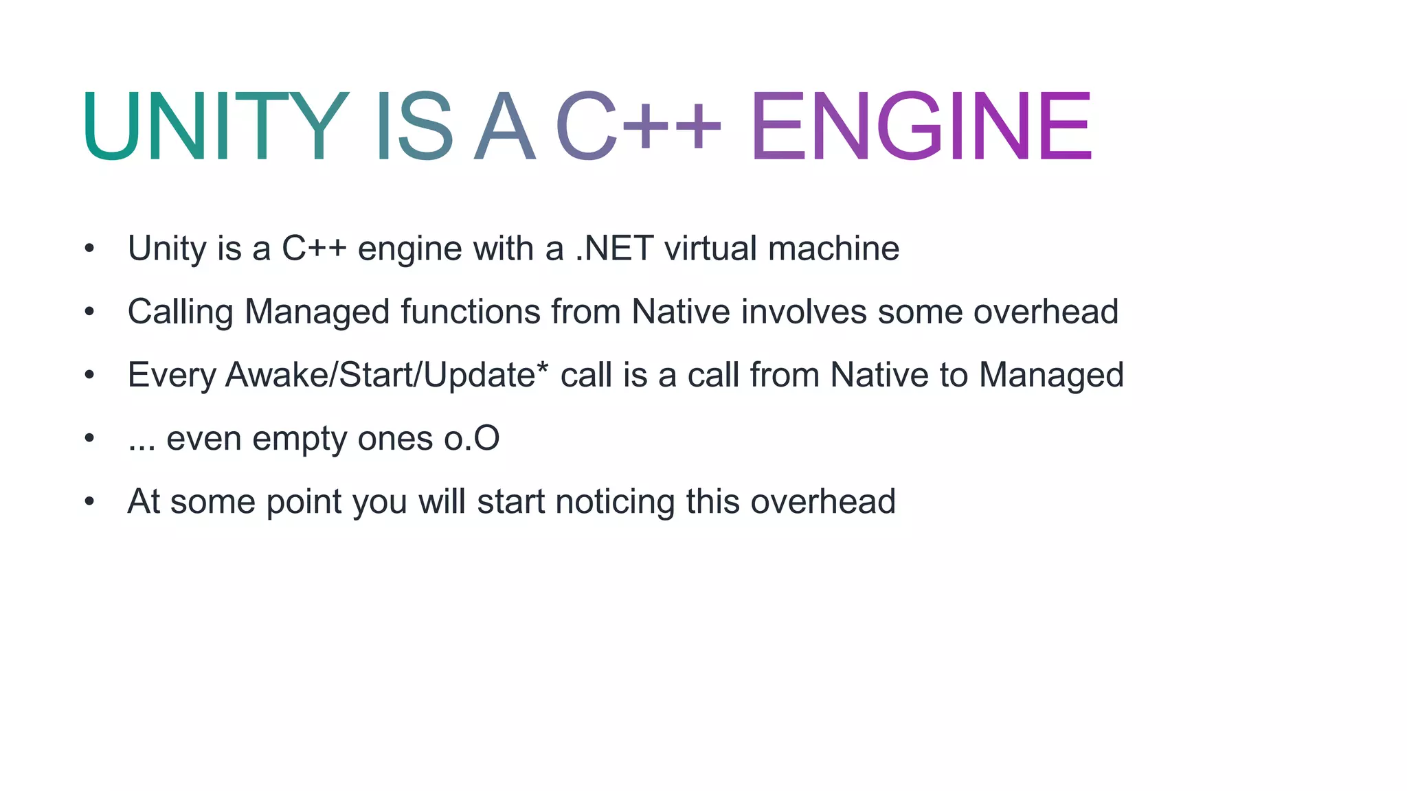 • Unity is a C++ engine with a .NET virtual machine
• Calling Managed functions from Native involves some overhead
• Every Awake/Start/Update* call is a call from Native to Managed
• ... even empty ones o.O
• At some point you will start noticing this overhead
 