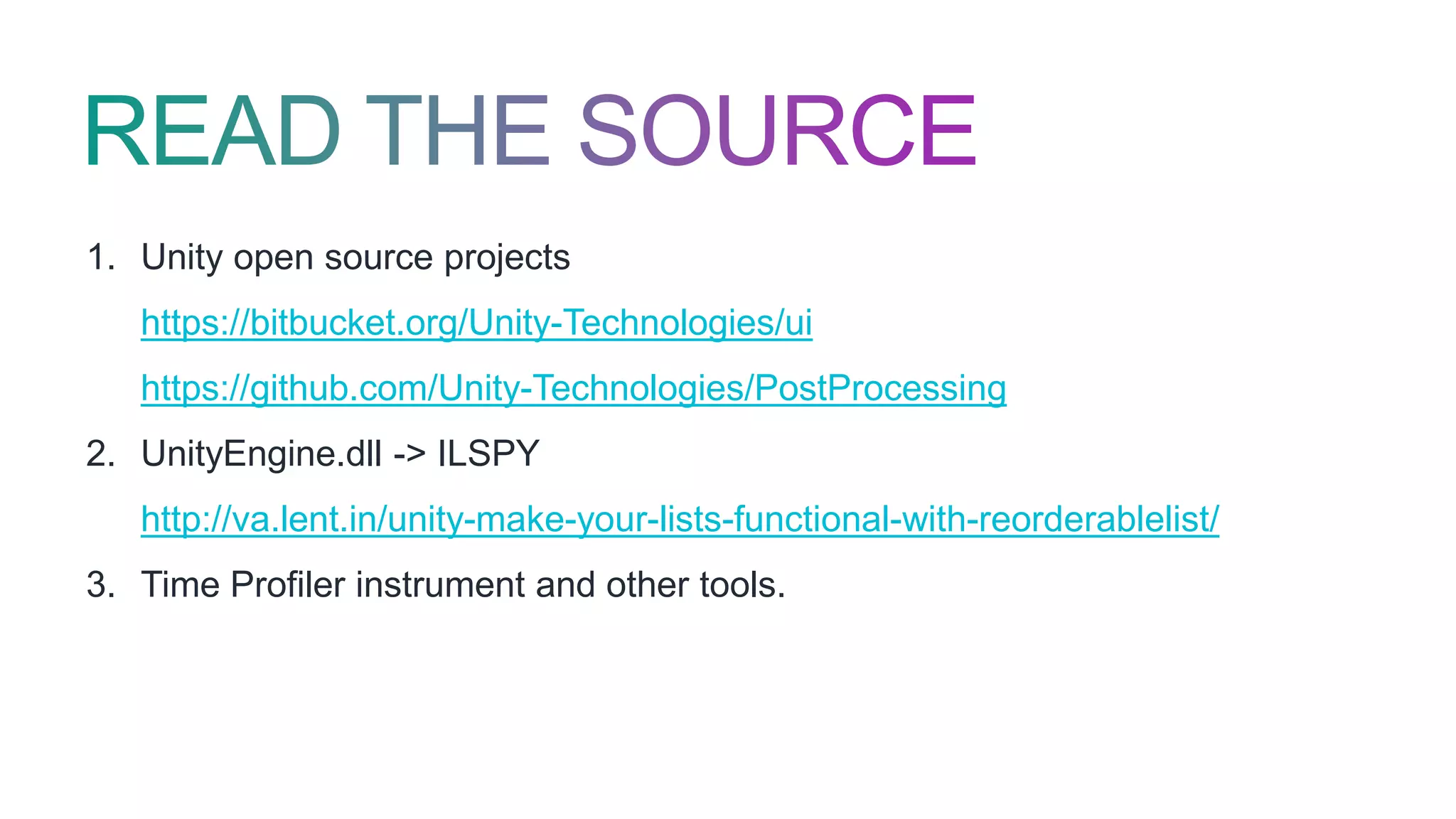1. Unity open source projects
https://bitbucket.org/Unity-Technologies/ui
https://github.com/Unity-Technologies/PostProcessing
2. UnityEngine.dll -> ILSPY
http://va.lent.in/unity-make-your-lists-functional-with-reorderablelist/
3. Time Profiler instrument and other tools.
 