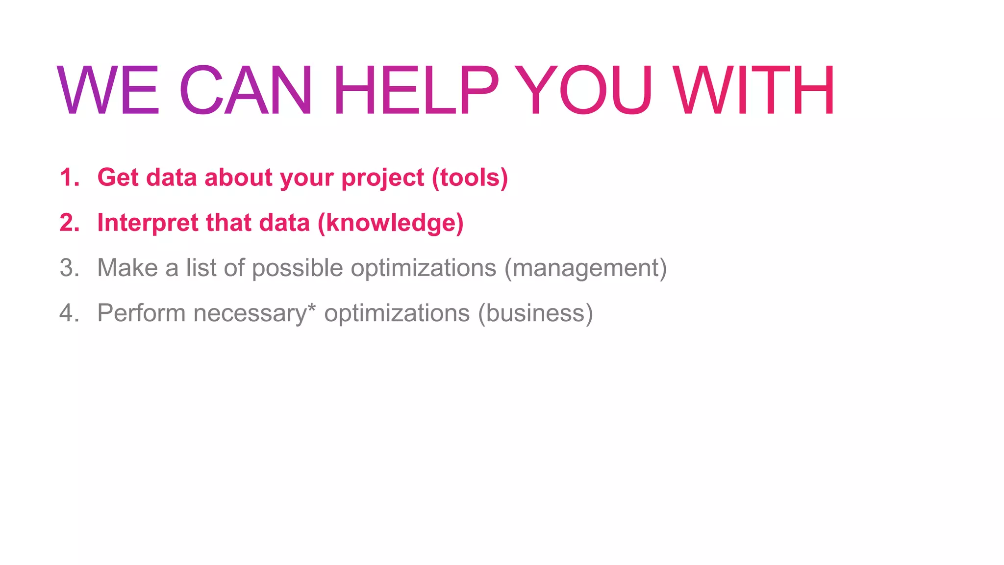1. Get data about your project (tools)
2. Interpret that data (knowledge)
3. Make a list of possible optimizations (management)
4. Perform necessary* optimizations (business)
 