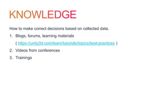 How to make correct decisions based on collected data.
1. Blogs, forums, learning materials
( https://unity3d.com/learn/tutorials/topics/best-practices )
2. Videos from conferences
3. Trainings
 