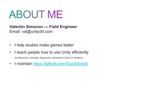 Valentin Simonov — Field Engineer
Email: val@unity3d.com
• I help studios make games better
• I teach people how to use Unity efficiently
(conferences, trainings, blog posts, translated a book on shaders)
• I maintain https://github.com/TouchScript/
 