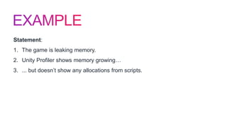 Statement:
1. The game is leaking memory.
2. Unity Profiler shows memory growing…
3. ... but doesn’t show any allocations from scripts.
 