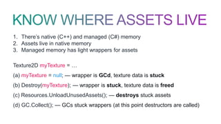 1. There’s native (C++) and managed (C#) memory
2. Assets live in native memory
3. Managed memory has light wrappers for assets
Texture2D myTexture = …
(a) myTexture = null; — wrapper is GCd, texture data is stuck
(b) Destroy(myTexture); — wrapper is stuck, texture data is freed
(c) Resources.UnloadUnusedAssets(); — destroys stuck assets
(d) GC.Collect(); — GCs stuck wrappers (at this point destructors are called)
 
