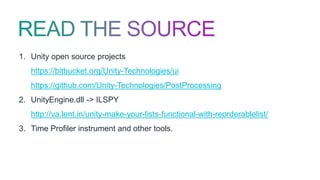 1. Unity open source projects
https://bitbucket.org/Unity-Technologies/ui
https://github.com/Unity-Technologies/PostProcessing
2. UnityEngine.dll -> ILSPY
http://va.lent.in/unity-make-your-lists-functional-with-reorderablelist/
3. Time Profiler instrument and other tools.
 