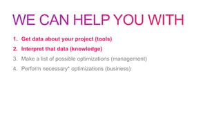 1. Get data about your project (tools)
2. Interpret that data (knowledge)
3. Make a list of possible optimizations (management)
4. Perform necessary* optimizations (business)
 