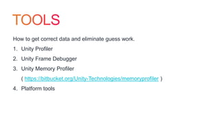 How to get correct data and eliminate guess work.
1. Unity Profiler
2. Unity Frame Debugger
3. Unity Memory Profiler
( https://bitbucket.org/Unity-Technologies/memoryprofiler )
4. Platform tools
 