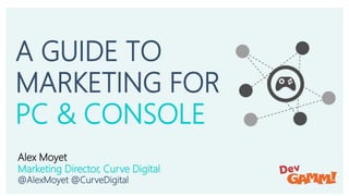 A Guide to Marketing for PC & Console
Alex Moyet – Marketing Director, Curve Digital
@AlexMoyet @CurveDigital
A GUIDE TO
M...