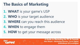 A Guide to Marketing for PC & Console
Alex Moyet – Marketing Director, Curve Digital
@AlexMoyet @CurveDigital
The Basics o...
