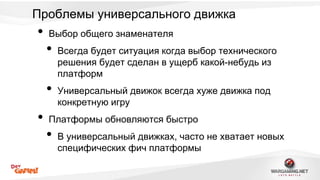 Проблемы универсального движка 
• Выбор общего знаменателя 
• Всегда будет ситуация когда выбор технического 
решения будет сделан в ущерб какой-небудь из 
платформ 
• Универсальный движок всегда хуже движка под 
конкретную игру 
• Платформы обновляются быстро 
• В универсальный движках, часто не хватает новых 
специфических фич платформы 
 
