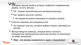 U•nity Обладает массой свойств которые требуются современному 
движку, но есть минусы: 
• C# - создает дополнительные накладные расходы 
• Нет прямого доступа к железу 
• Не возможно выжать максимум из целевого железа 
• Отлично подходит для казуальных игр 
• Не подходит для игр, которые требуют выжать максимум из 
железа 
• Всегда найдутся команды, которые смогут получить 
конкурентное преимущество используя железо по максимуму, 
на своей технологии. 
• Игра - это всегда совокупность идеи и технологии! 
 