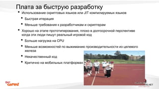 Плата за быструю разработку 
• Использование скриптовых языков или JIT компилируемых языков 
• Быстрая итерация 
• Меньше требования к разработчикам и скриптерам 
• Хорошо на этапе прототипирования, плохо в долгосрочной перспективе 
когда эти люди пишут реальный игровой код 
• Больше нагрузка на CPU 
• Меньше возможностей по выжиманию производительности из целевого 
железа 
• Некачественный код 
• Критично на мобильных платформах 
 