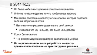 В 2011 году 
• Не было мобильных движков консольного качества 
• Unity не позволял делать то что требовалось проекту 
• Мы имели достаточно неплохую технологию, которая доказала 
себя на казуальных играх 
• Было принято решение доделывать свой движок 
• Учитывая что 3D не было, это было 95% работы 
• Сроки были сжатые 
• 1-ю версию движка и редактора сделали за 2 месяца 
• На первоначальном этапе разработки не всегда 
принимались взвешенные архитектурные решения 
 