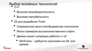 Выбор основных технологий 
• C++ 
• Высокая производительность 
• Высокая портабельность 
• Qt для разработки Tools 
• Современная кросс-платформенная технология 
• Много примеров высококачественного софта 
• Движок может напрямую работать с UI 
• WinForms - требуется прослойка на C#, для 
движка 
 