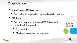 Cross-platform 
• Main focus is iOS & Android 
• Support from low-end to high-end mobile devices 
• PC & Mac 
• Focus on support of low-end PC & Mac with 
embedded video cards 
• Big market 
• Maximum usage of the hardware 
 