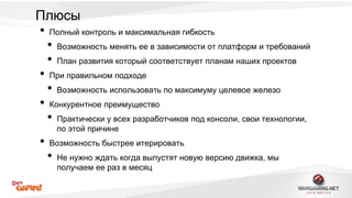 Плюсы 
• Полный контроль и максимальная гибкость 
• Возможность менять ее в зависимости от платформ и требований 
• План развития который соответствует планам наших проектов 
• При правильном подходе 
• Возможность использовать по максимуму целевое железо 
• Конкурентное преимущество 
• Практически у всех разработчиков под консоли, свои технологии, 
по этой причине 
• Возможность быстрее итерировать 
• Не нужно ждать когда выпустят новую версию движка, мы 
получаем ее раз в месяц 
 