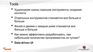 Tools 
• Художникам нужны хорошие инструменты создания 
контента 
• Отдельных инструментов становится все больше и 
больше 
• Фичей в движке с каждым днем становится все 
больше и больше 
• Как можно эффективно разрабатывать, при 
небольшом количестве программистов на тулзах? 
• Data-driven UI 
 