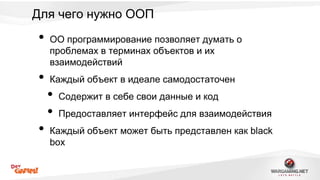 Для чего нужно ООП 
• ОО программирование позволяет думать о 
проблемах в терминах объектов и их 
взаимодействий 
• Каждый объект в идеале самодостаточен 
• Содержит в себе свои данные и код 
• Предоставляет интерфейс для взаимодействия 
• Каждый объект может быть представлен как black 
box 
 