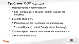 Проблемы ООП подхода 
• Наследование и полиморфизм 
• Код написанный в объекте, влияет на всех его 
потомков 
• Высокая связность 
• Разнородный код, выполняется вперемешку 
• virtual Update(), virtual Draw(), virtual Anything()… 
• Сложно эффективно использовать многопоточность 
• С++ статический язык 
 