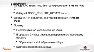 В• цОибфхорд а50х00 тысяч нод, без трансформаций (8 ms на iPad 
2) 
• if (flags & NODE_REQUIRE_UPDATE)return; 
• Обход 11,111 объектов, без трансформаций (4ms на 
PS3) 
• Почему 
• Неэффективное использование кэша 
• В среднем 2-4 кэш мисса, при переходе к следующему 
объекту 
• Обращение к vtbl, обращение к flags 
• Быстрое переполнение кэша 
 