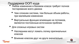Поддержка ООП кода 
• Любое изменение в базовом классе требует полное 
тестирование всего движка 
• Чем сложнее система, тем больше объем работы, 
при малейшем изменении 
• Виртуальные функции влияющие на потомков, 
являются постоянным источником проблем 
• Для сложных игровых систем 
• Наследники могут ломать логику оригинальных 
классов 
• Влияние классов друг на друга значительно 
 