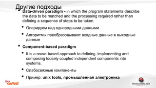 Другие подходы 
• Data-driven paradigm - in which the program statements describe 
the data to be matched and the processing required rather than 
defining a sequence of steps to be taken. 
• Оперируем над однородными данными 
• Алгоритмы преобразовывают входные данные в выходные 
данные 
• Component-based paradigm 
• It is a reuse-based approach to defining, implementing and 
composing loosely coupled independent components into 
systems. 
• Слабосвязные компоненты 
• Пример: unix tools, промышленная электроника 
 