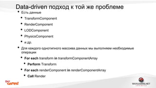 Data-driven подход к той же проблеме 
• Есть данные 
• TransformComponent 
• RenderComponent 
• LODComponent 
• PhysicsComponent 
• и др. 
• Для каждого однотипного массива данных мы выполняем необходимые 
операции 
• For each transform in transformComponentArray 
• Perform Transform 
• For each renderComponent in renderComponentArray 
• Call Render 
 