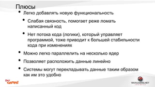 Плюсы 
• Легко добавлять новую функциональность 
• Слабая связность, помогает реже ломать 
написанный код 
• Нет потока кода (логики), который управляет 
программой, тоже приводит к большей стабильности 
кода при изменениях 
• Можно легко параллелить на несколько ядер 
• Позволяет расположить данные линейно 
• Системы могут перекладывать данные таким образом 
как им это удобно 
 