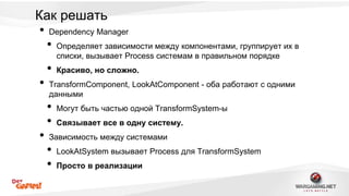Как решать 
• Dependency Manager 
• Определяет зависимости между компонентами, группирует их в 
списки, вызывает Process системам в правильном порядке 
• Красиво, но сложно. 
• TransformComponent, LookAtComponent - оба работают с одними 
данными 
• Могут быть частью одной TransformSystem-ы 
• Связывает все в одну систему. 
• Зависимость между системами 
• LookAtSystem вызывает Process для TransformSystem 
• Просто в реализации 
 