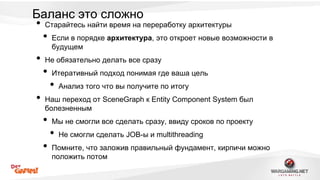 Баланс это сложно 
• Старайтесь найти время на переработку архитектуры 
• Если в порядке архитектура, это откроет новые возможности в 
будущем 
• Не обязательно делать все сразу 
• Итеративный подход понимая где ваша цель 
• Анализ того что вы получите по итогу 
• Наш переход от SceneGraph к Entity Component System был 
болезненным 
• Мы не смогли все сделать сразу, ввиду сроков по проекту 
• Не смогли сделать JOB-ы и multithreading 
• Помните, что заложив правильный фундамент, кирпичи можно 
положить потом 
 