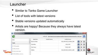 Launcher 
• Similar to Tanks Game Launcher 
• List of tools with latest versions 
• Stable versions updated automatically 
• Artists are happy! Because they always have latest 
version. 
 