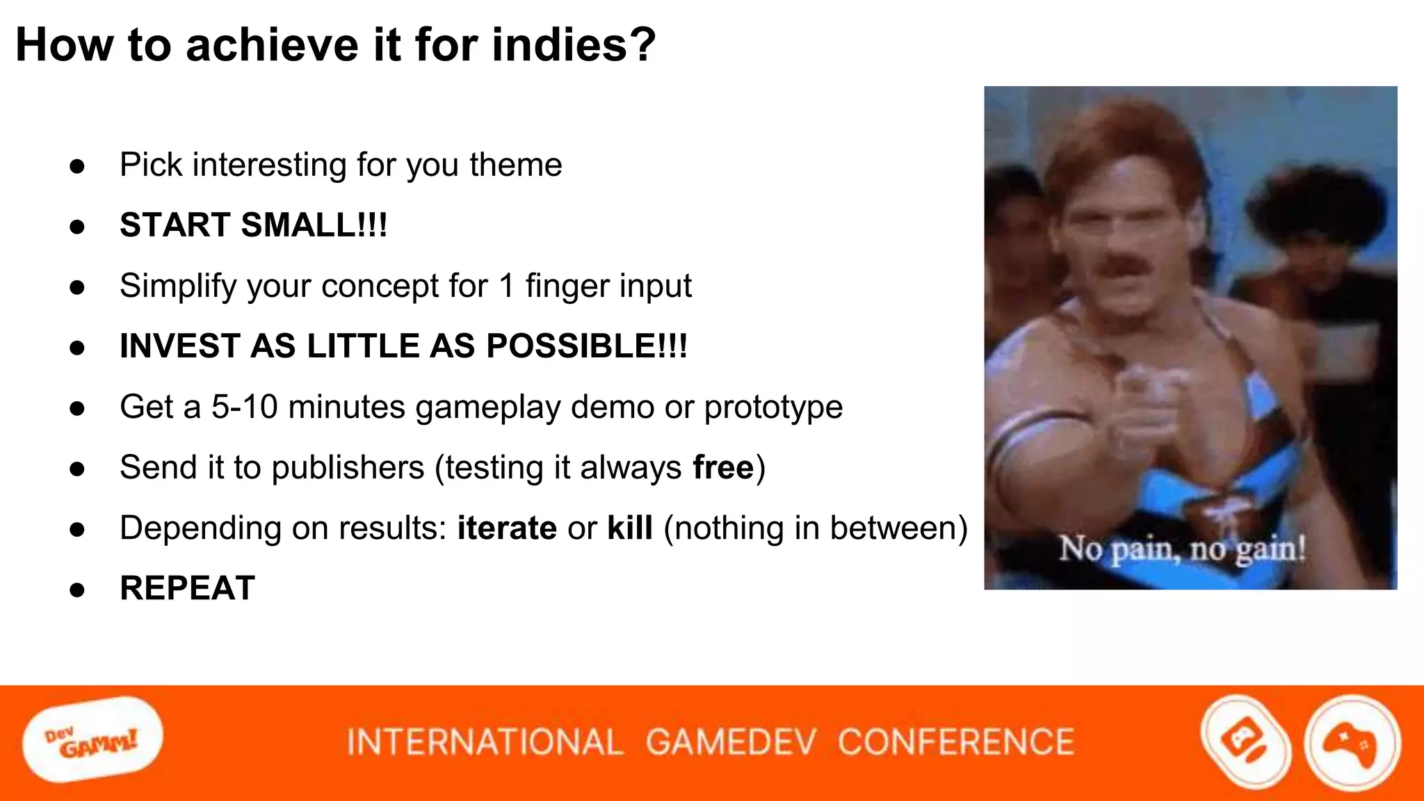 How to achieve it for indies?
● Pick interesting for you theme
● START SMALL!!!
● Simplify your concept for 1 finger input
● INVEST AS LITTLE AS POSSIBLE!!!
● Get a 5-10 minutes gameplay demo or prototype
● Send it to publishers (testing it always free)
● Depending on results: iterate or kill (nothing in between)
● REPEAT
 