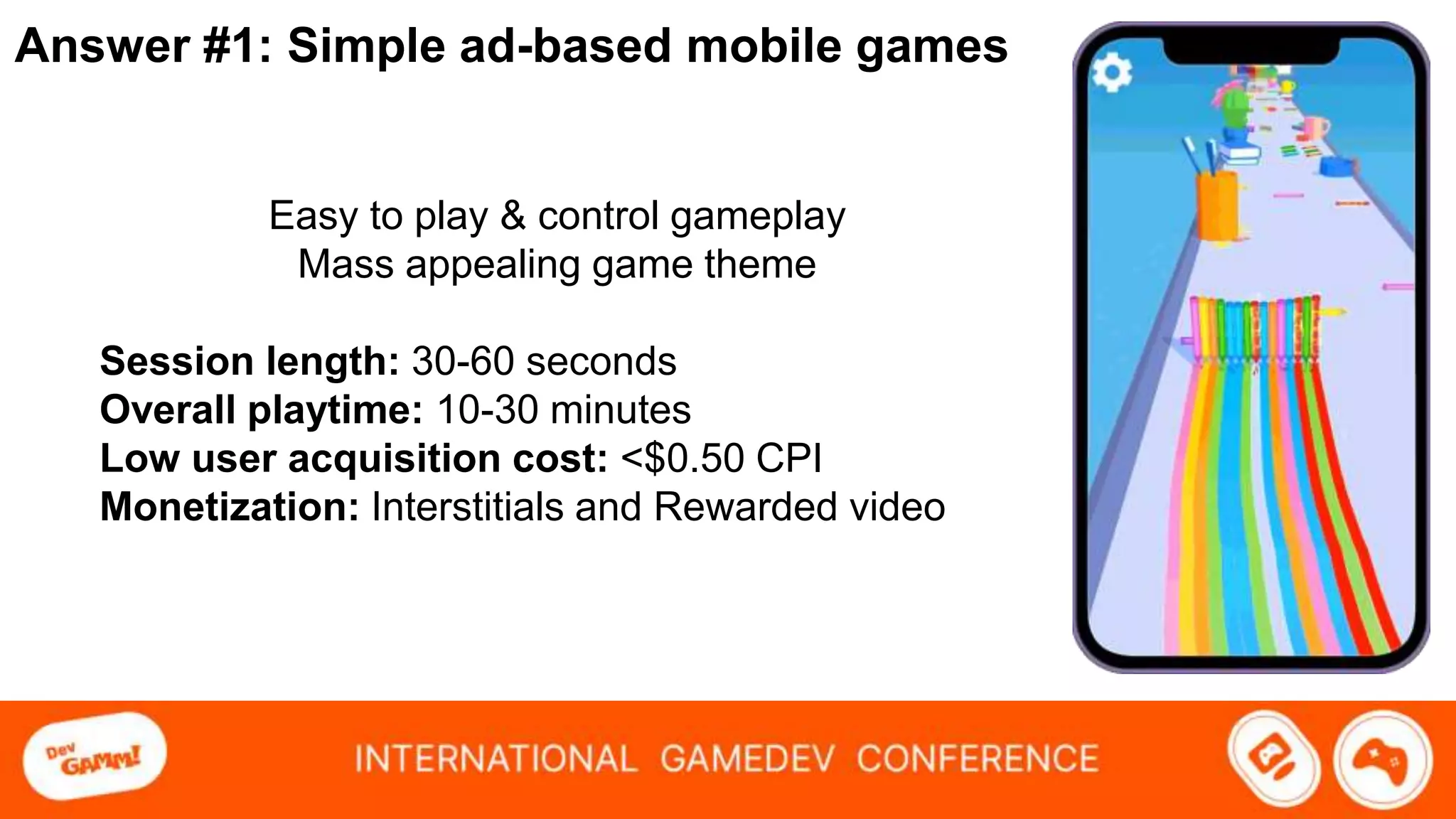 Answer #1: Simple ad-based mobile games
Easy to play & control gameplay
Mass appealing game theme
Session length: 30-60 seconds
Overall playtime: 10-30 minutes
Low user acquisition cost: <$0.50 CPI
Monetization: Interstitials and Rewarded video
 