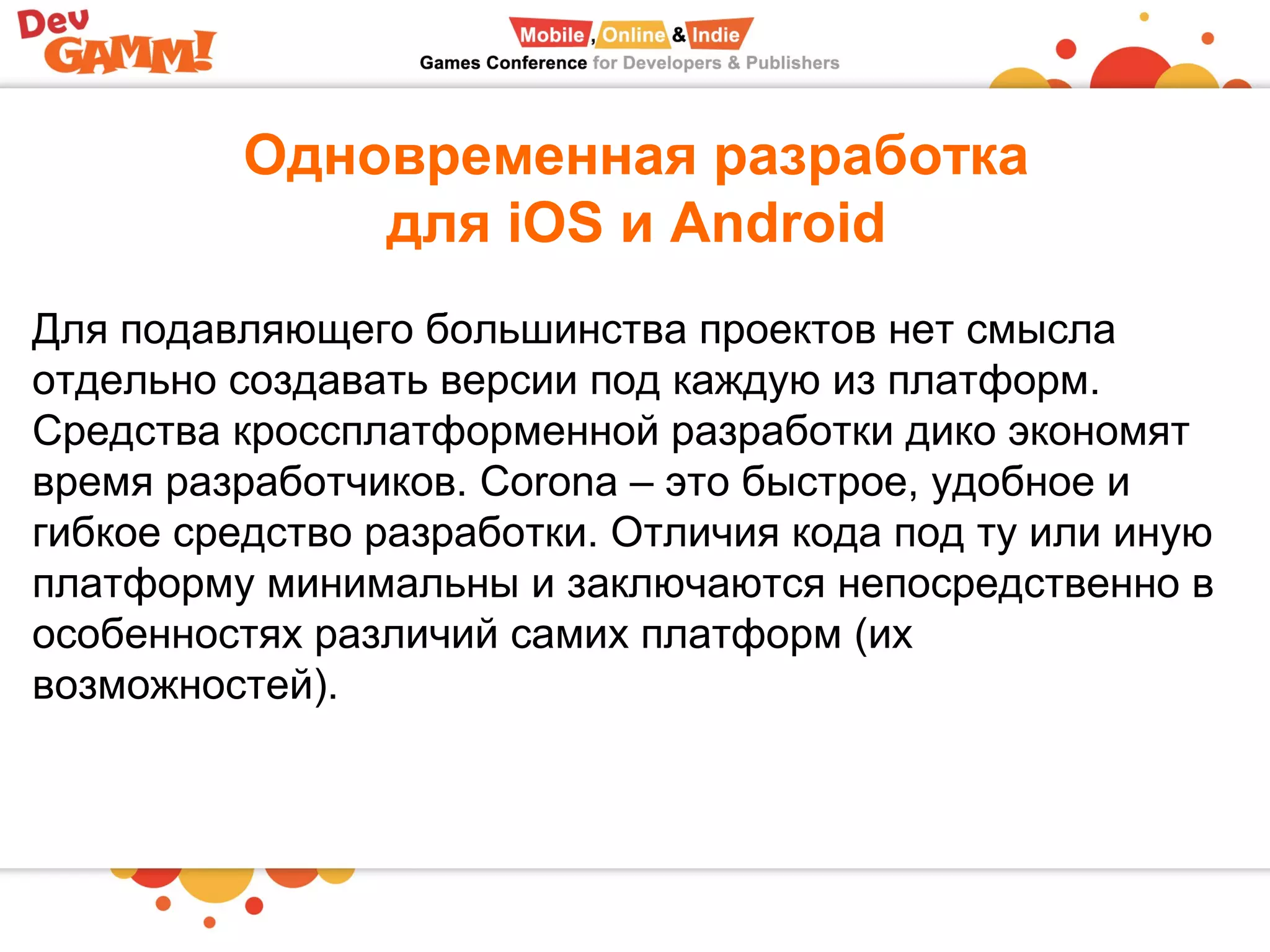 Одновременная разработка
для iOS и Android
Для подавляющего большинства проектов нет смысла
отдельно создавать версии под каждую из платформ.
Средства кроссплатформенной разработки дико экономят
время разработчиков. Corona – это быстрое, удобное и
гибкое средство разработки. Отличия кода под ту или иную
платформу минимальны и заключаются непосредственно в
особенностях различий самих платформ (их
возможностей).
 