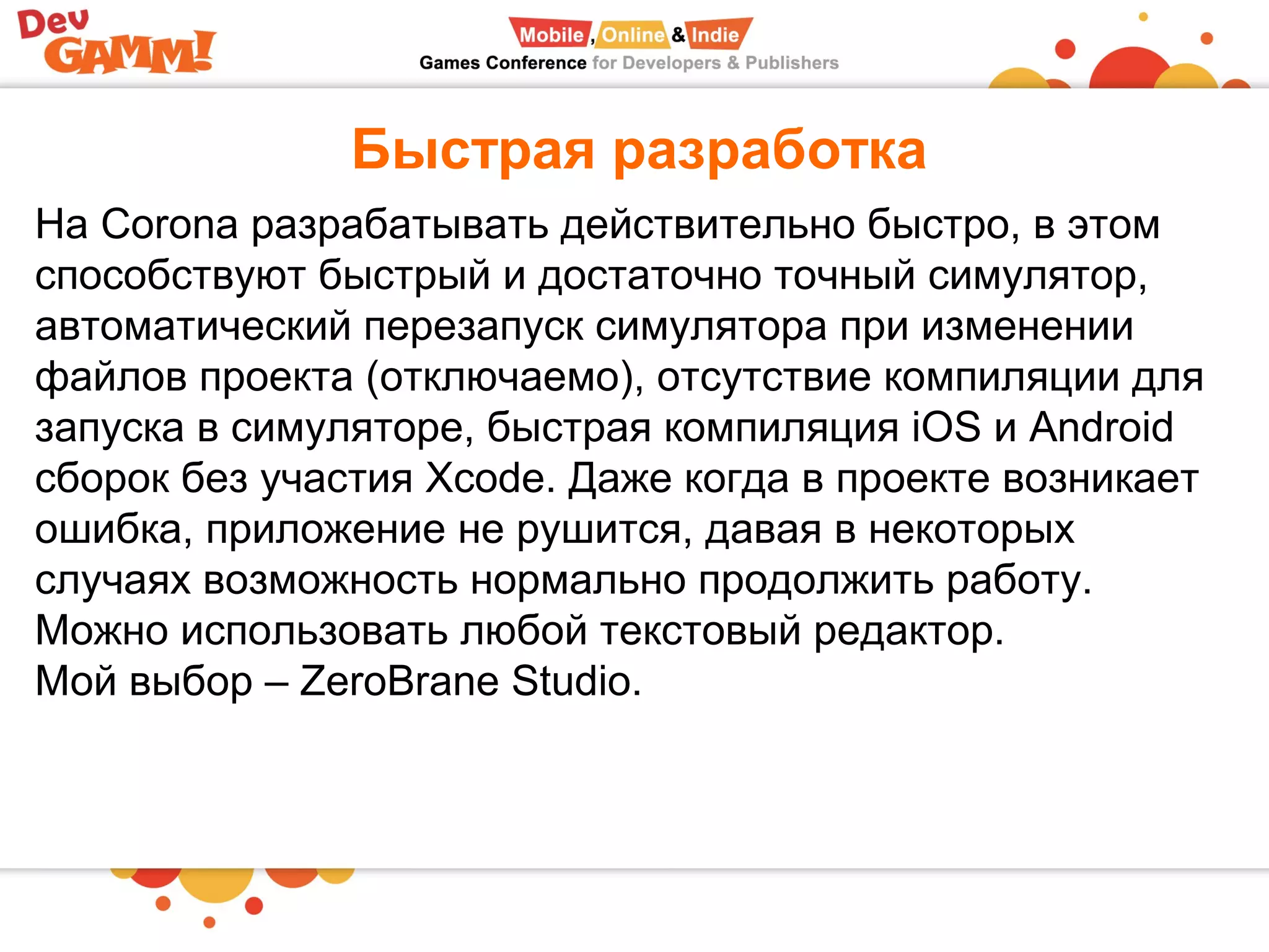 Быстрая разработка
На Corona разрабатывать действительно быстро, в этом
способствуют быстрый и достаточно точный симулятор,
автоматический перезапуск симулятора при изменении
файлов проекта (отключаемо), отсутствие компиляции для
запуска в симуляторе, быстрая компиляция iOS и Android
сборок без участия Xcode. Даже когда в проекте возникает
ошибка, приложение не рушится, давая в некоторых
случаях возможность нормально продолжить работу.
Можно использовать любой текстовый редактор.
Мой выбор – ZeroBrane Studio.
 