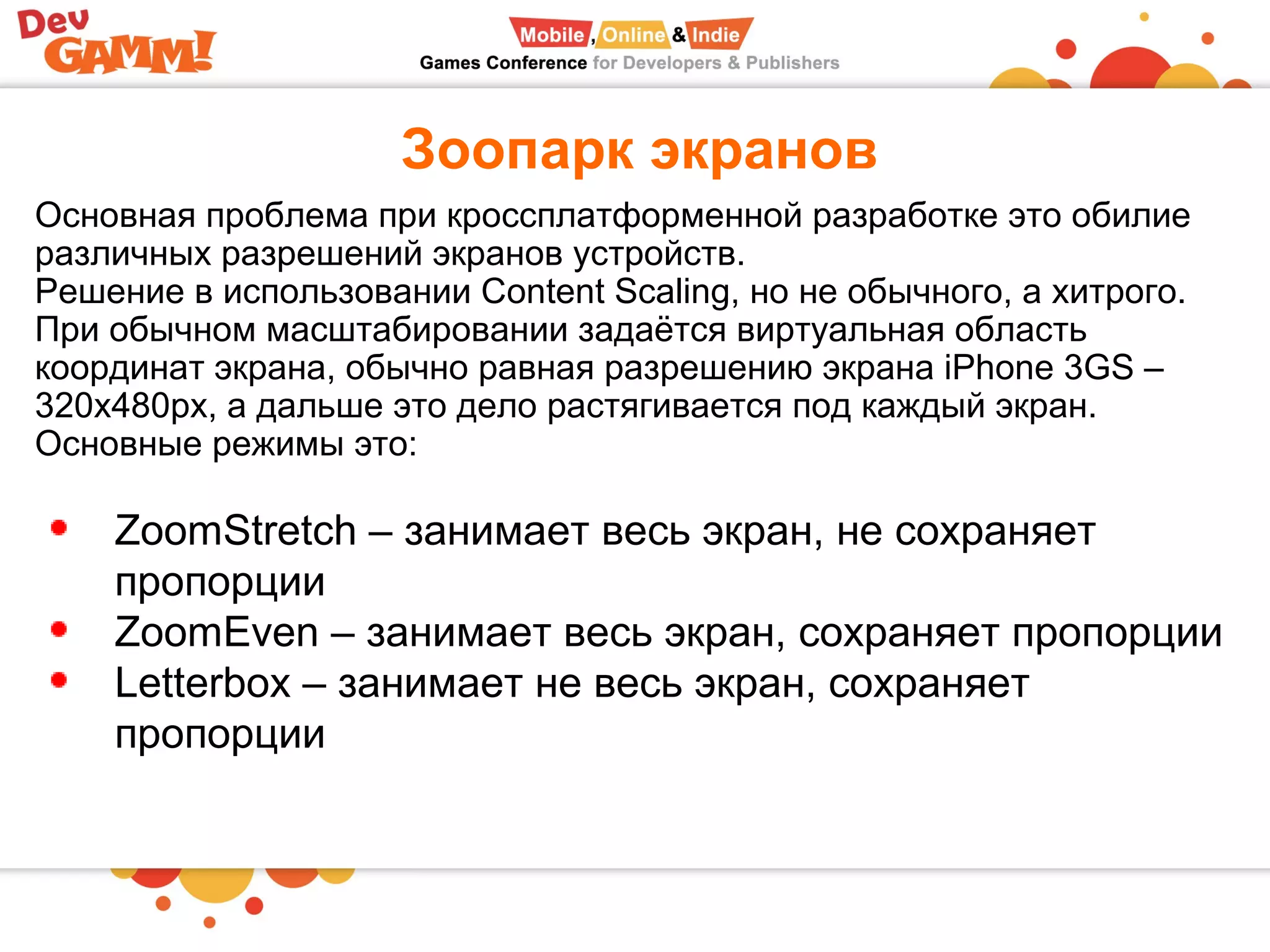 Зоопарк экранов
Основная проблема при кроссплатформенной разработке это обилие
различных разрешений экранов устройств.
Решение в использовании Content Scaling, но не обычного, а хитрого.
При обычном масштабировании задаётся виртуальная область
координат экрана, обычно равная разрешению экрана iPhone 3GS –
320x480px, а дальше это дело растягивается под каждый экран.
Основные режимы это:
ZoomStretch – занимает весь экран, не сохраняет
пропорции
ZoomEven – занимает весь экран, сохраняет пропорции
Letterbox – занимает не весь экран, сохраняет
пропорции
 