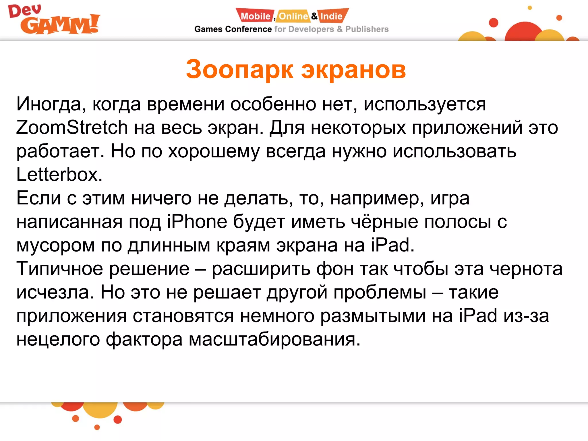 Зоопарк экранов
Иногда, когда времени особенно нет, используется
ZoomStretch на весь экран. Для некоторых приложений это
работает. Но по хорошему всегда нужно использовать
Letterbox.
Если с этим ничего не делать, то, например, игра
написанная под iPhone будет иметь чёрные полосы с
мусором по длинным краям экрана на iPad.
Типичное решение – расширить фон так чтобы эта чернота
исчезла. Но это не решает другой проблемы – такие
приложения становятся немного размытыми на iPad из-за
нецелого фактора масштабирования.
 