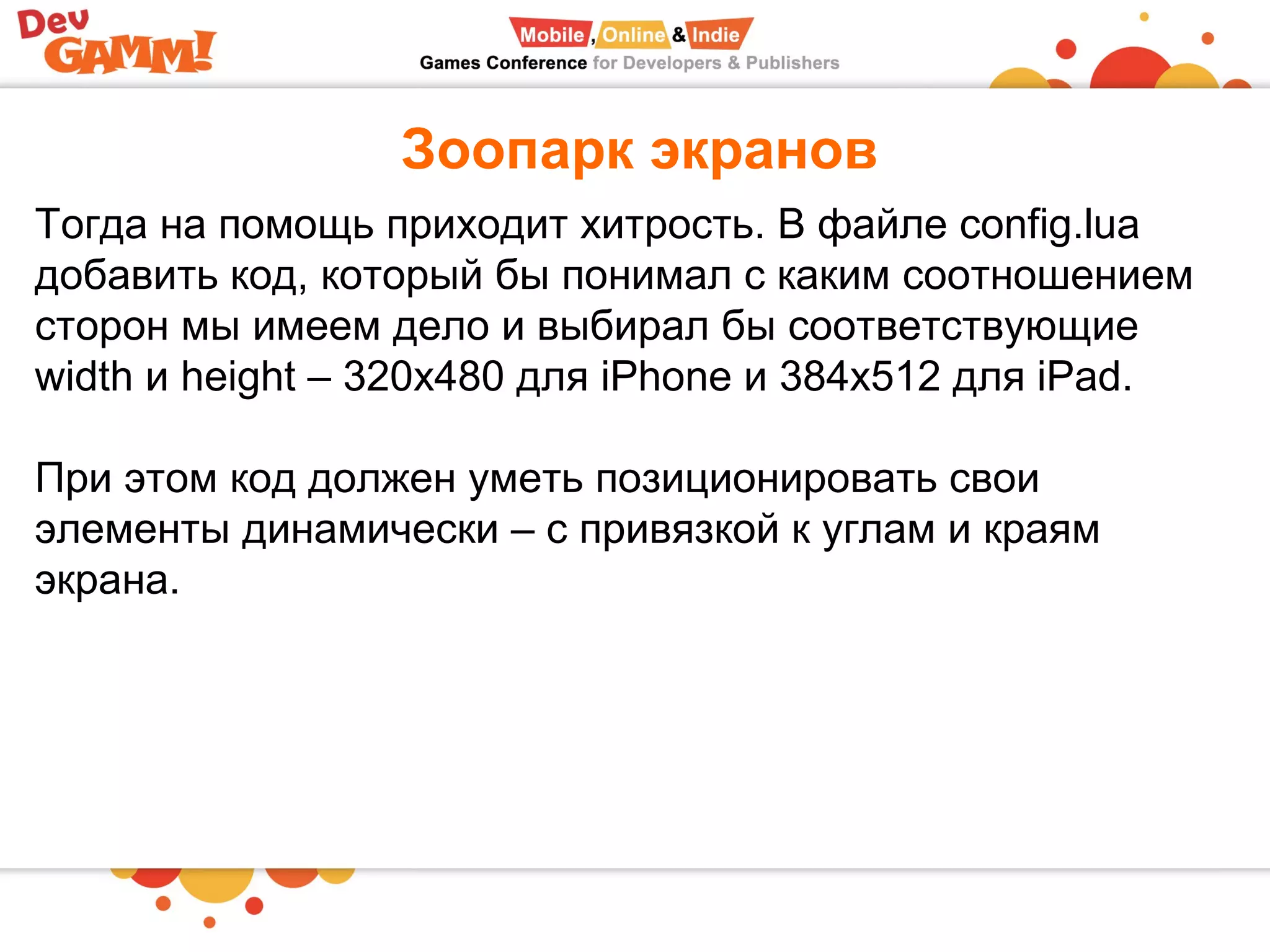 Зоопарк экранов
Тогда на помощь приходит хитрость. В файле config.lua
добавить код, который бы понимал с каким соотношением
сторон мы имеем дело и выбирал бы соответствующие
width и height – 320x480 для iPhone и 384x512 для iPad.
При этом код должен уметь позиционировать свои
элементы динамически – с привязкой к углам и краям
экрана.
 