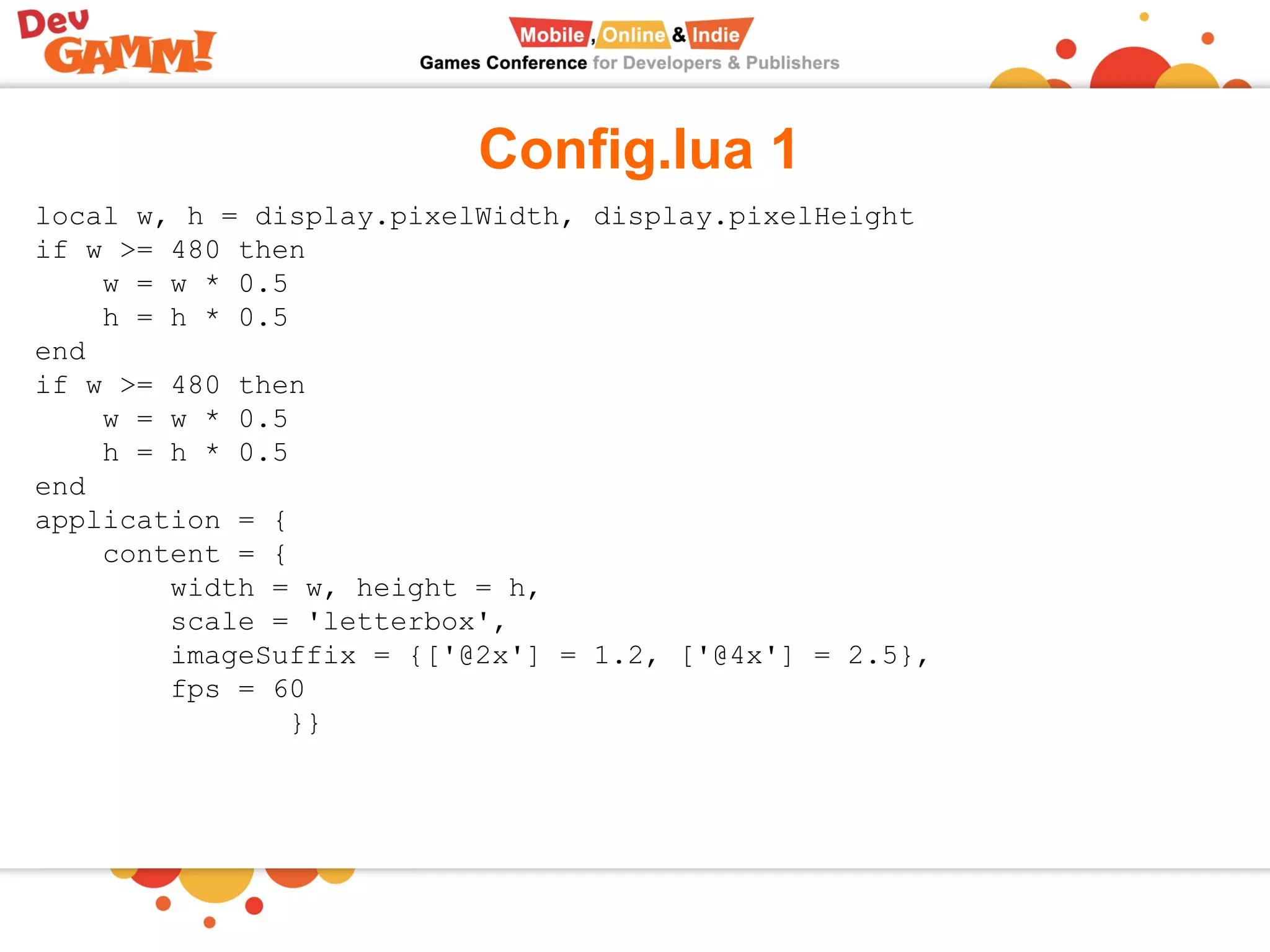 Config.lua 1
local w, h = display.pixelWidth, display.pixelHeight
if w >= 480 then
w = w * 0.5
h = h * 0.5
end
if w >= 480 then
w = w * 0.5
h = h * 0.5
end
application = {
content = {
width = w, height = h,
scale = 'letterbox',
imageSuffix = {['@2x'] = 1.2, ['@4x'] = 2.5},
fps = 60
}}
 