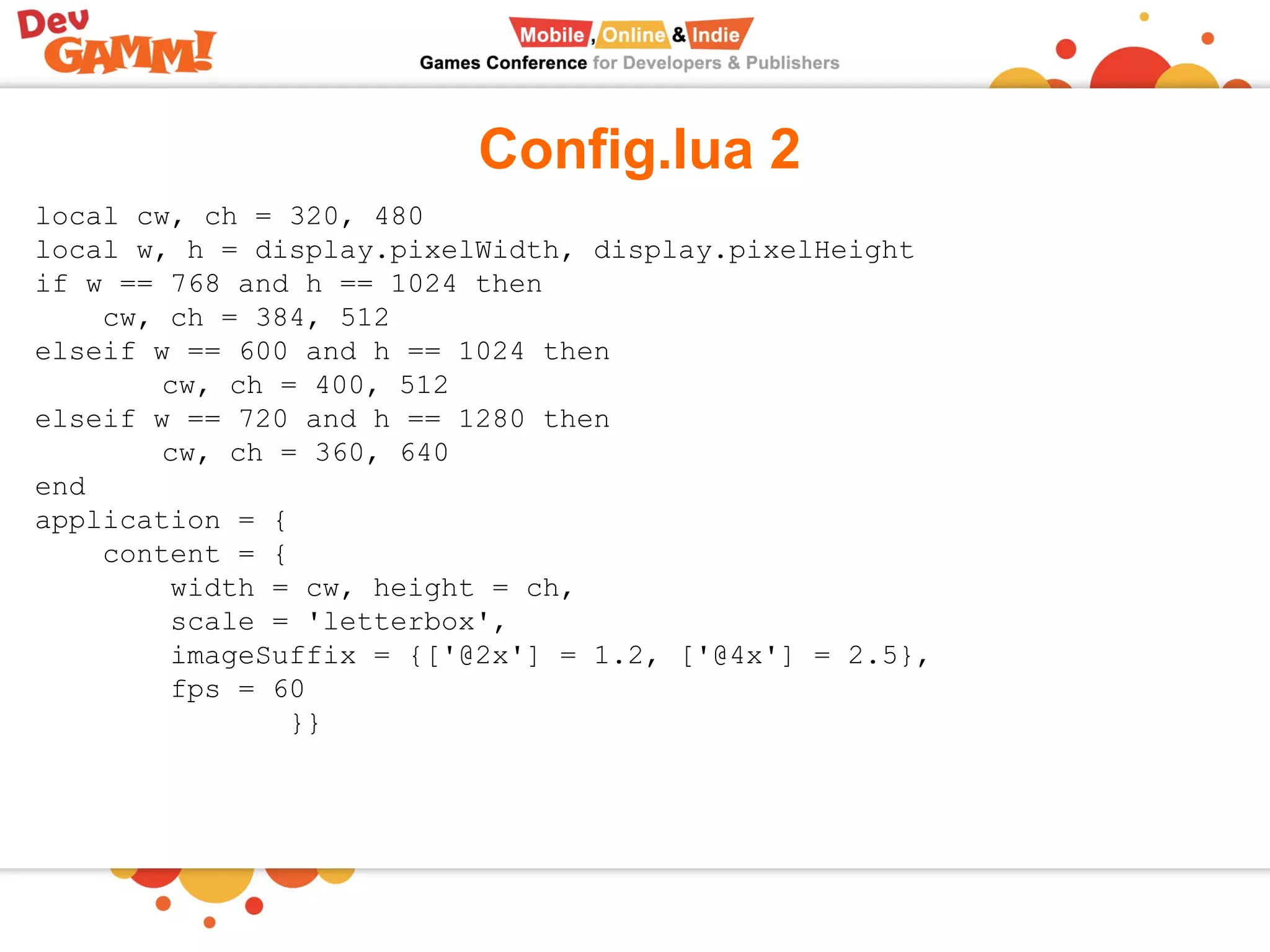 Config.lua 2
local cw, ch = 320, 480
local w, h = display.pixelWidth, display.pixelHeight
if w == 768 and h == 1024 then
cw, ch = 384, 512
elseif w == 600 and h == 1024 then
cw, ch = 400, 512
elseif w == 720 and h == 1280 then
cw, ch = 360, 640
end
application = {
content = {
width = cw, height = ch,
scale = 'letterbox',
imageSuffix = {['@2x'] = 1.2, ['@4x'] = 2.5},
fps = 60
}}
 