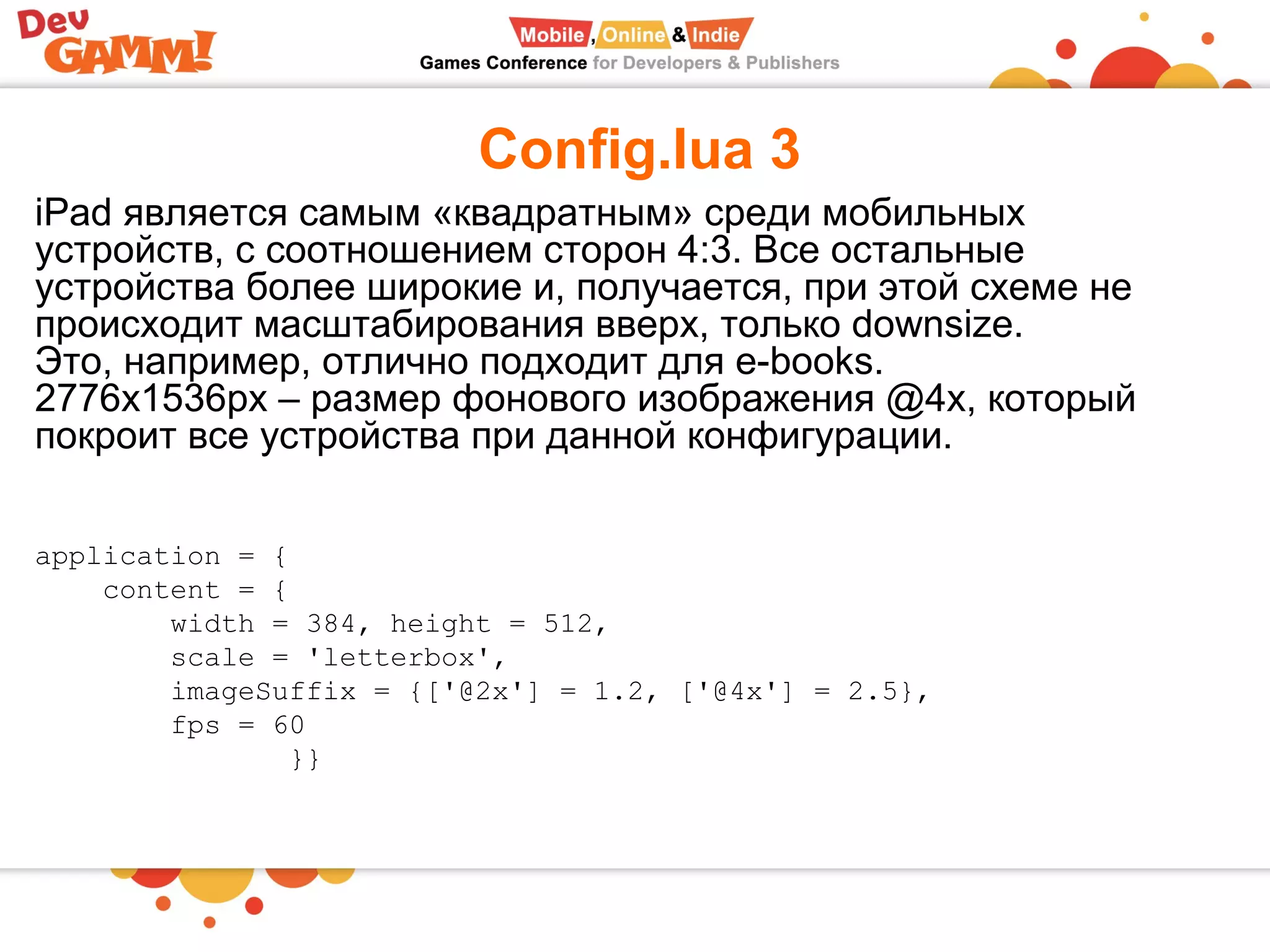 Config.lua 3
application = {
content = {
width = 384, height = 512,
scale = 'letterbox',
imageSuffix = {['@2x'] = 1.2, ['@4x'] = 2.5},
fps = 60
}}
iPad является самым «квадратным» среди мобильных
устройств, с соотношением сторон 4:3. Все остальные
устройства более широкие и, получается, при этой схеме не
происходит масштабирования вверх, только downsize.
Это, например, отлично подходит для e-books.
2776х1536px – размер фонового изображения @4x, который
покроит все устройства при данной конфигурации.
 