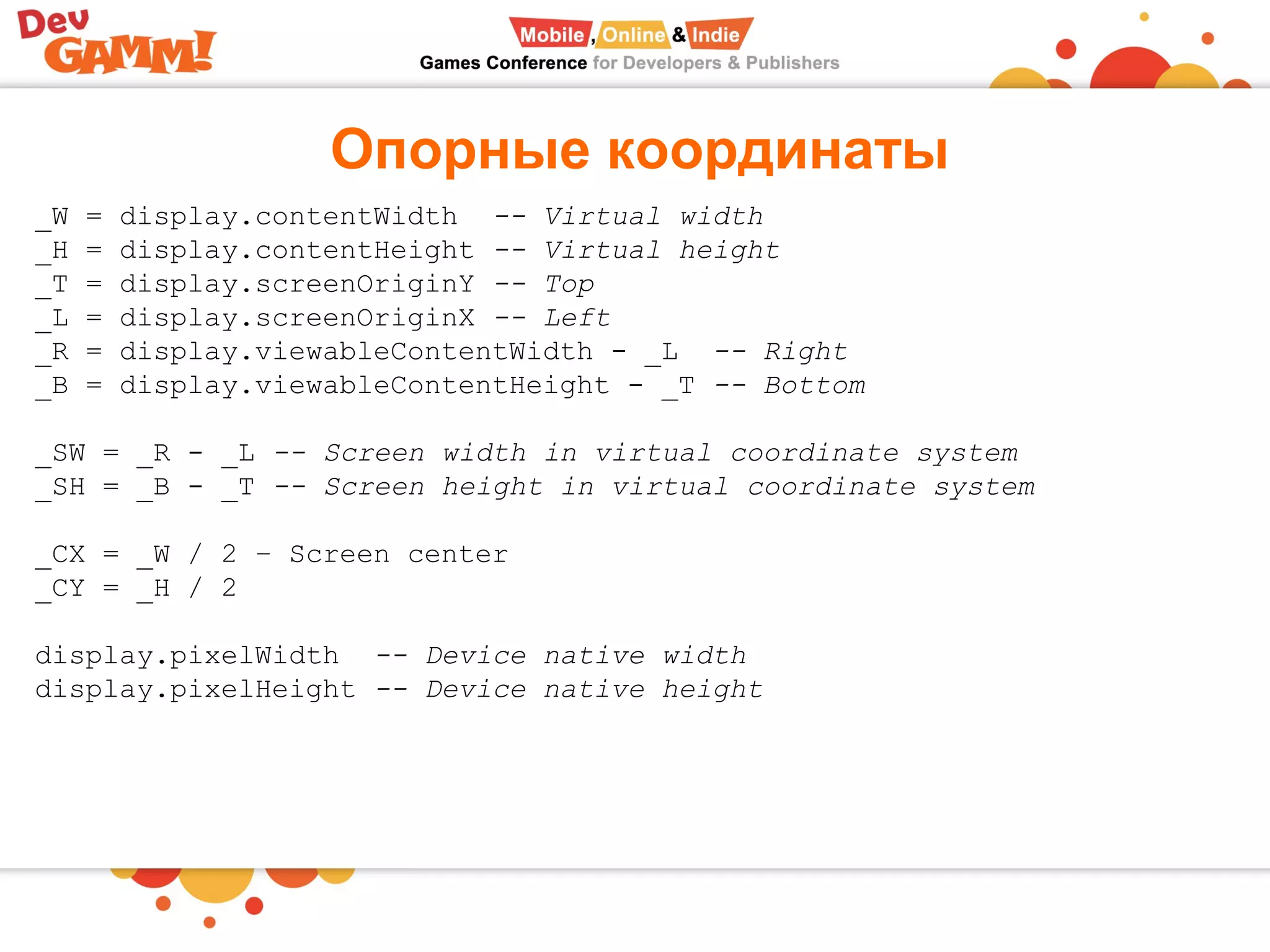 Опорные координаты
_W = display.contentWidth  -- Virtual width
_H = display.contentHeight -- Virtual height
_T = display.screenOriginY -- Top
_L = display.screenOriginX -- Left
_R = display.viewableContentWidth - _L  -- Right
_B = display.viewableContentHeight - _T -- Bottom
 
_SW = _R - _L -- Screen width in virtual coordinate system
_SH = _B - _T -- Screen height in virtual coordinate system
 
_CX = _W / 2 – Screen center
_CY = _H / 2
display.pixelWidth  -- Device native width
display.pixelHeight -- Device native height
 