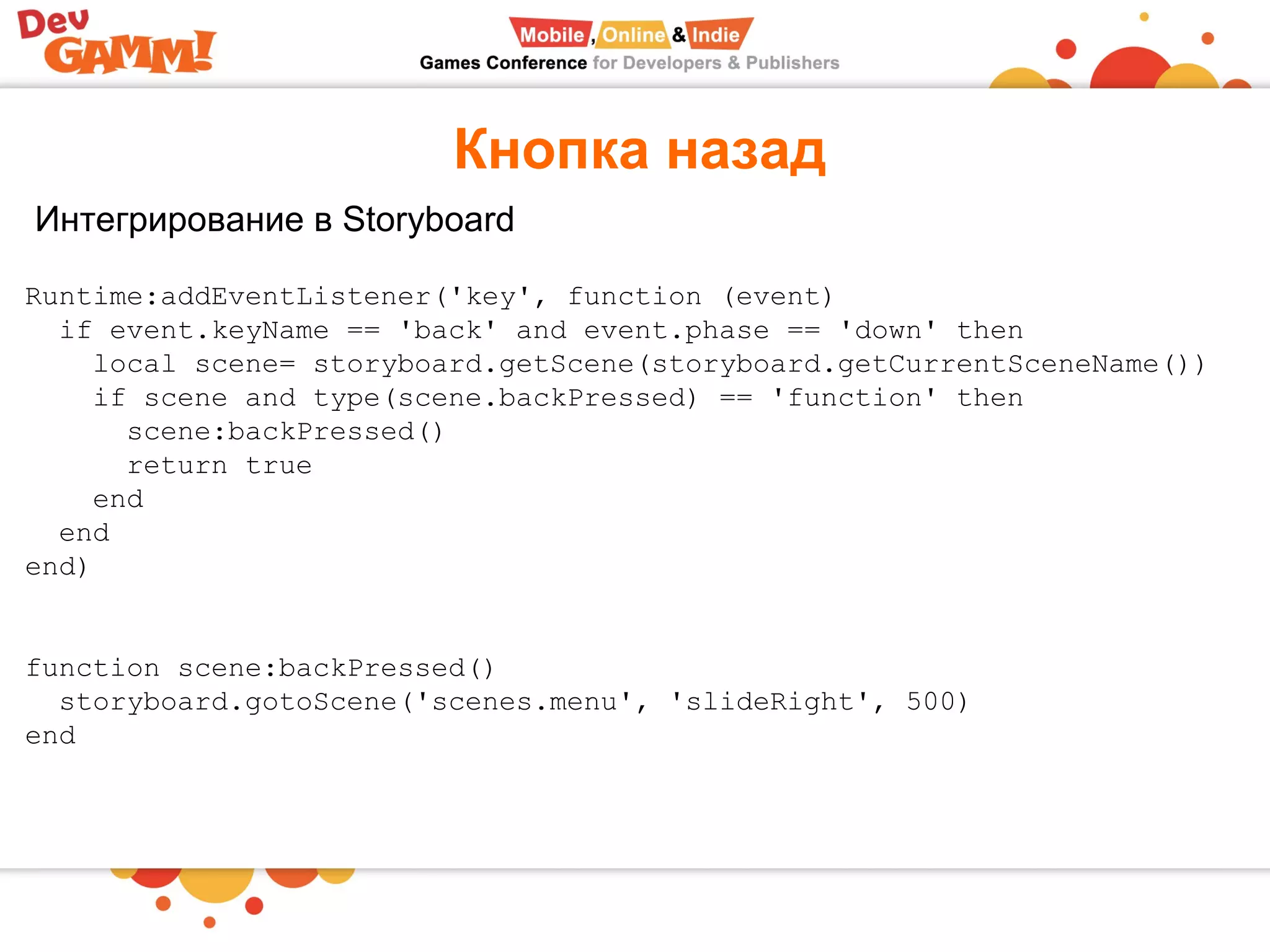 Кнопка назад
Интегрирование в Storyboard
Runtime:addEventListener('key', function (event)
  if event.keyName == 'back' and event.phase == 'down' then
    local scene= storyboard.getScene(storyboard.getCurrentSceneName())
    if scene and type(scene.backPressed) == 'function' then
      scene:backPressed()
      return true
    end
  end
end)
function scene:backPressed()
  storyboard.gotoScene('scenes.menu', 'slideRight', 500)
end
 