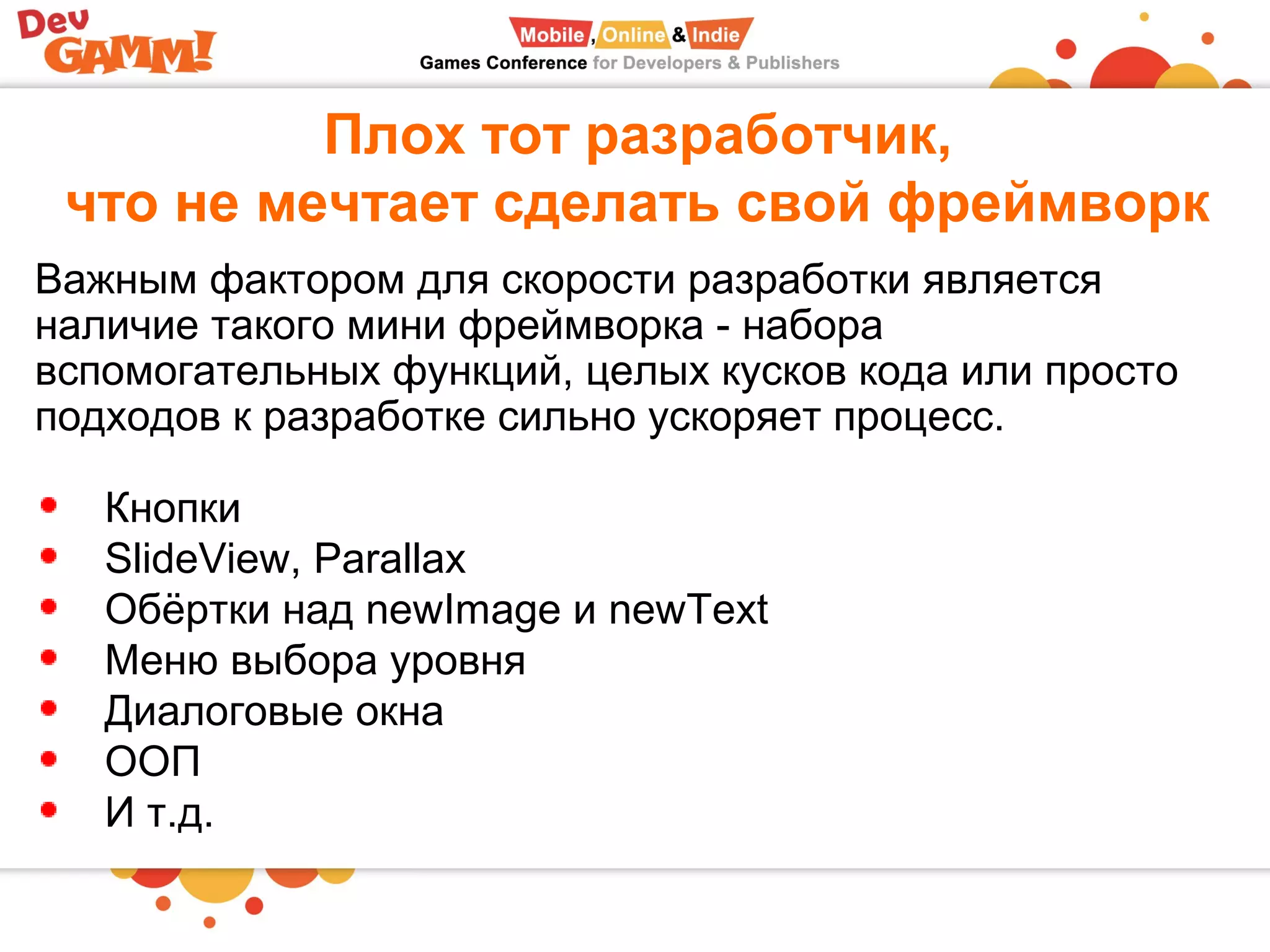 Плох тот разработчик,
что не мечтает сделать свой фреймворк
Важным фактором для скорости разработки является
наличие такого мини фреймворка - набора
вспомогательных функций, целых кусков кода или просто
подходов к разработке сильно ускоряет процесс.
Кнопки
SlideView, Parallax
Обёртки над newImage и newText
Меню выбора уровня
Диалоговые окна
ООП
И т.д.
 