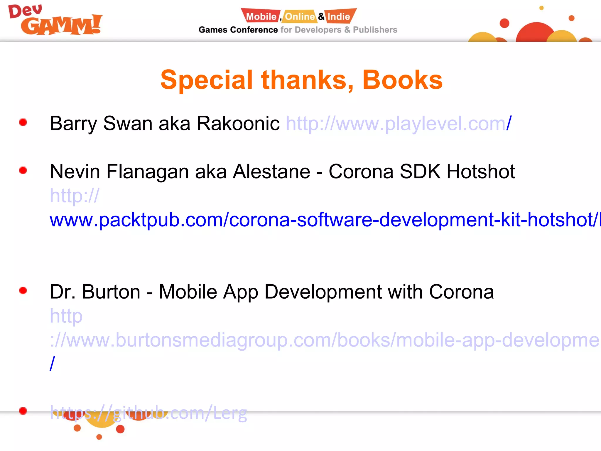 Special thanks, Books
Barry Swan aka Rakoonic http://www.playlevel.com/
Nevin Flanagan aka Alestane - Corona SDK Hotshot
http://
www.packtpub.com/corona-software-development-kit-hotshot/b
Dr. Burton - Mobile App Development with Corona
http
://www.burtonsmediagroup.com/books/mobile-app-developmen
/
https://github.com/Lerg
 